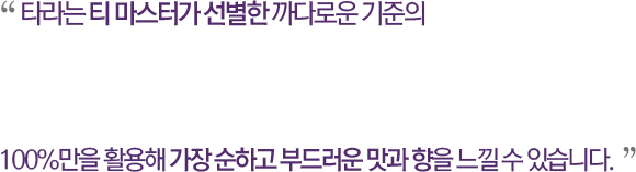 타라는 티 마스터가 선별한 까다로운 기준의 100%만을 활용해 가장 순하고 부드러운 맛과 향을 느낄 수 있습니다.