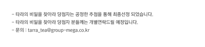 -타라의 비밀을 찾아라 당첨자는 공정한 추첨을 통해 최종선정 되었습니다. -타라의 비밀을 찾아라 당첨자 분들께는 개별연락드릴 예정입니다. - 문의 : tarra_tea@group-mega.co.kr